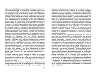 13
Inglaterra, sede del liberalismo y el protestantismo, la industria y
la máquina preparaban el porvenir del capitalismo, esto es del
fenómeno material del cual aquellos dos fenómenos, político el
uno, religioso el otro, aparecen en la historia como la levadura
espiritual y filosófica. Por esto le tocó a Inglaterra -con esa clara
conciencia de su destino y su misión históricas a que debe su
hegemonía en la civilización capitalista-, jugar un papel primario
en la independencia de Sudamérica. Y, por esto, mientras el
primer ministro de Francia, de la nación que algunos años antes
les había dado el ejemplo de su gran revolución, se negaba a
reconocer a estas jóvenes repúblicas sudamericanas que podían
enviarle "junto con sus productos sus ideas revolucionarias"(2),
Mr. Canning, traductor y ejecutor fiel del interés de Inglaterra,
consagraba con ese reconocimiento el derecho de estos pueblos
a separarse de España y, anexamente, a organizarse republicana
y democráticamente. A Mr. Canning, de otro lado, se habían
adelantado prácticamente los banqueros de Londres que, con sus
préstamos -no por usurarios menos oportunos y eficaces-, habían
financiado la fundación de las nuevas repúblicas.
El Imperio español tramontaba por no reposar sino sobre bases
militares y políticas y, sobre todo, por representar una economía
superada. España no podía abastecer abundantemente a sus
colonias sino de eclesiásticos, doctores y nobles. Sus colonias
sentían apetencia de cosas más prácticas y necesidad de
instrumentos más nuevos. Y, en consecuencia, se volvían hacia
Inglaterra, cuyos industriales y cuyos banqueros, colonizadores
de nuevo tipo, querían a su turno enseñorearse en estos
mercados, cumpliendo su función de agentes de un imperio que
surgía como creación de una economía manufacturera y
librecambista.
El interés económico de las colonias de España y el interés
económico del Occidente capitalista se correspondían
absolutamente, aunque de esto, como ocurre frecuentemente en
la historia, no se diesen exacta cuenta los protagonistas históricos
de una ni otra parte.
Apenas estas naciones fueron independientes, guiadas por el
mismo impulso natural que las había conducido a la revolución de
la Independencia, buscaron en el tráfico con el capital y la
14
industria de Occidente los elementos y las relaciones que el
incremento de su economía requería. Al Occidente capitalista
empezaron a enviar los productos de su suelo y su subsuelo. Y del
Occidente capitalista empezaron a recibir tejidos, máquinas y mil
productos industriales. Se estableció así un contacto continuo y
creciente entre la América del Sur y la civilización occidental. Los
países más favorecidos por este tráfico fueron, naturalmente, a
causa de su mayor proximidad a Europa, los países situados
sobre el Atlántico. La Argentina y el Brasil, sobre todo, atrajeron a
su territorio capitales e inmigrantes europeos en gran cantidad.
Fuertes y homogéneos aluviones occidentales aceleraron en estos
países la transformación de la economía y la cultura que
adquirieron gradualmente la función y la estructura de la
economía y la cultura europeas. La democracia burguesa y liberal
pudo ahí echar raíces seguras, mientras en el resto de la América
del Sur se lo impedía la subsistencia de tenaces y extensos
residuos de feudalidad.
En este período, el proceso histórico general del Perú entra en
una etapa de diferenciación y desvinculación del proceso
histórico de otros pueblos de Sudamérica. Por su geografía, unos
estaban destinados a marchar más de prisa que otros. La
independencia los había mancomunado en una empresa común
para separarlos más tarde en empresas individuales. El Perú se
encontraba a una enorme distancia de Europa. Los barcos
europeos, para arribar a sus puertos, debían aventurarse en un
viaje larguísimo. Por su posición geográfica, el Perú resultaba
más vecino y más cercano al Oriente. Y el comercio entre el Perú
y Asia comenzó como era lógico a tornarse considerable. La costa
peruana recibió aquellos famosos contingentes de inmigrantes
chinos destinados a sustituir en las haciendas a los esclavos
negros, importados por el Virreinato, cuya manumisión fue
también en cierto modo una consecuencia del trabajo de
transformación de una economía feudal en economía más o menos
burguesa. Pero el tráfico con Asia, no podía concurrir eficazmente
a la formación de la nueva economía peruana. El Perú emergido
de la Conquista, afirmado en la Independencia, había menester
de las máquinas, de los métodos y de las ideas de los europeos,
de los occidentales.
 