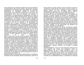 175
demos mestizo de las ciudades, heredero de la retórica liberal de
la Independencia. Esta lucha trasciende, naturalmente, al sistema
administrativo. La Constitución conservadora de Huancayo,
suprimiendo los municipios, expresa la posición del
conservantismo ante la idea del self government. Pero, así para los
conservadores como para los liberales de entonces, la
centralización o la descentralización administrativa no ocupa el
primer plano de la polémica. Posteriormente, cuando los antiguos
"encomenderos" y aristócratas, unidos a algunos comerciantes
enriquecidos por los contratos y negocios con el Estado, se
convierten en clase capitalista, y reconocen que el ideario liberal
se conforma más con los intereses y las necesidades del
capitalismo que el ideario aristocrático, la descentralización
encuentra propugnadores más o menos platónicos lo mismo en
uno que en otro de los dos bandos políticos. Conservadores o
liberales, indistintamente, se declaran relativamente favorables o
contrarios a la descentralización. Es cierto que, en este nuevo
período, el conservantismo y el liberalismo, que ya no se
designan siquiera con estos nombres, no corresponden tampoco
a los mismos impulsos de clase (Los ricos en ese curioso período,
devienen un poco liberales; las masas se vuelven, por el
contrario, un poco conservadoras).
Mas, de toda suerte, el caso es que el caudillo civilista Manuel
Pardo, bosqueja una política descentralizadora con la creación en
1873 de los concejos departamentales y que, años más tarde, el
caudillo demócrata Nicolás de Piérola -político y estadista de
mentalidad y espíritu conservadores, aunque, en apariencia
insinúen lo contrario sus condiciones de agitador y demagogo-,
inscribe o acepta en la "declaración de principios" de su partido
la siguiente tesis: "Nuestra diversidad de razas, lenguas, clima y
territorio, no menos que el alejamiento entre nuestros centros de
población, reclaman desde luego, como medio de satisfacer
nuestras necesidades de hoy y de mañana, el establecimiento de
la forma federativa; pero en las condiciones aconsejadas por la
experiencia de ese régimen en pueblos semejantes al nuestro y
por las peculiares del Perú" (1).
Después del 95 las declaraciones anticentralistas se multiplican.
El partido liberal de Augusto Durand se pronuncia a favor de la
176
forma federal. El partido radical no ahorra ataques ni críticas al
centralismo. Y hasta aparece, de repente, como por ensalmo, un
partido federal. La tesis centralista resulta entonces
exclusivamente sostenida por los civilistas que en 1873 se
mostraron inclinados a actuar una política descentralizadora.
Pero toda ésta era una especulación teórica. En realidad, los
partidos no sentían urgencia de liquidar el centralismo. Los
federalistas sinceros, además de ser muy pocos, distribuidos en
diversos partidos, no ejercían influencia efectiva sobre la opinión.
No representaban un anhelo popular. Piérola y el partido
demócrata, habían gobernado varios años. Durand y sus amigos
habían compartido con los demócratas, durante algún tiempo, los
honores y las responsabilidades del poder. Ni los unos ni los otros
se habían ocupado, en esa oportunidad, del problema del
régimen ni de reformar la Constitución.
El partido liberal, después del deceso del precario partido
federal y de la disolución espontánea del radicalismo gonzález-
pradista, sigue agitando la bandera del federalismo. Durand se da
cuenta de que la idea federalista -que en el partido demócrata se
había agotado en una platónica y mesurada declaración escrita-,
puede servirle al partido liberal para robustecer su fuerza en
provincias, atrayéndole a los elementos enemistados con el poder
central. Bajo, o mejor dicho, contra el gobierno de José Pardo,
publica un manifiesto federalista. Pero su política ulterior
demuestra, demasiado claramente, que el partido liberal no
obstante su profesión de fe federalista, sólo esgrime la idea de la
federación con fines de propaganda. Los liberales forman parte
del ministerio y de la mayoría parlamentaria durante el segundo
gobierno de Pardo. Y no muestran, ni como ministros ni como
parlamentarios, ninguna intención de reanudar la batalla
federalista.
También Billinghurst -acaso con más apasionada convicción que
otros políticos que usaban esta plataforma- quería la
descentralización. No se le puede reprochar, como a los
demócratas y los liberales, su olvido de este principio en el
poder: su experimento gubernamental fue demasiado breve.
Pero, objetiva e imparcialmente, no se puede tampoco dejar de
constatar que con Billinghurst llegó a la presidencia un enemigo
 