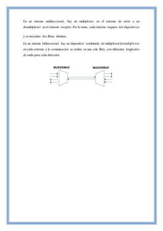 En un sistema unidireccional, hay un multiplexor en el extremo de envío y un
demultiplexor en el extremo receptor. Por lo tanto, cada extremo requiere dos dispositivos
y se necesitan dos fibras distintas.
En un sistema bidireccional, hay un dispositivo combinado de multiplexor/demultiplexor
en cada extremo y la comunicación se realiza en una sola fibra, con diferentes longitudes
de onda para cada dirección.
 