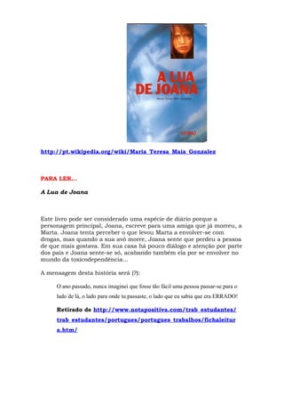 http://pt.wikipedia.org/wiki/Maria_Teresa_Maia_Gonzalez



PARA LER…

A Lua de Joana



Este livro pode ser considerado uma espécie de diário porque a
personagem principal, Joana, escreve para uma amiga que já morreu, a
Marta. Joana tenta perceber o que levou Marta a envolver-se com
drogas, mas quando a sua avó morre, Joana sente que perdeu a pessoa
de que mais gostava. Em sua casa há pouco diálogo e atenção por parte
dos pais e Joana sente-se só, acabando também ela por se envolver no
mundo da toxicodependência…

A mensagem desta história será (?):

     O ano passado, nunca imaginei que fosse tão fácil uma pessoa passar-se para o
     lado de lá, o lado para onde tu passaste, o lado que eu sabia que era ERRADO!

     Retirado de http://www.notapositiva.com/trab_estudantes/
     trab_estudantes/portugues/portugues_trabalhos/fichaleitur
     a.htm/
 