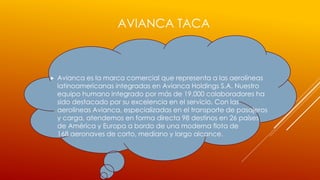 AVIANCA TACA
 Avianca es la marca comercial que representa a las aerolíneas
latinoamericanas integradas en Avianca Holdings S.A. Nuestro
equipo humano integrado por más de 19.000 colaboradores ha
sido destacado por su excelencia en el servicio. Con las
aerolíneas Avianca, especializadas en el transporte de pasajeros
y carga, atendemos en forma directa 98 destinos en 26 países
de América y Europa a bordo de una moderna flota de
168 aeronaves de corto, mediano y largo alcance.
 