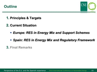 Outline


  1. Principles & Targets

  2. Current Situation

        Europe: RES in Energy Mix and Support Schemes

        Spain: RES in Energy Mix and Regulatory Framework

  3. Final Remarks




Perspective of the E.U. and the Spanish experience   2010 International Conference on Renewable Energy   10
 