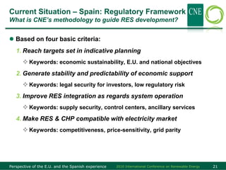 Current Situation – Spain: Regulatory Framework
What is CNE‟s methodology to guide RES development?


 Based on four basic criteria:
   1. Reach targets set in indicative planning
       Keywords: economic sustainability, E.U. and national objectives
   2. Generate stability and predictability of economic support
       Keywords: legal security for investors, low regulatory risk
   3. Improve RES integration as regards system operation
       Keywords: supply security, control centers, ancillary services
   4. Make RES & CHP compatible with electricity market
       Keywords: competitiveness, price-sensitivity, grid parity




Perspective of the E.U. and the Spanish experience   2010 International Conference on Renewable Energy   21
 