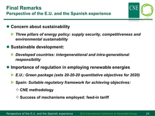 Final Remarks
Perspective of the E.U. and the Spanish experience


 Concern about sustainability
    Three pillars of energy policy: supply security, competitiveness and
     environmental sustainability

 Sustainable development:
    Developed countries: intergenerational and intra-generational
     responsibility

 Importance of regulation in employing renewable energies
    E.U.: Green package (sets 20-20-20 quantitative objectives for 2020)
    Spain: Suitable regulatory framework for achieving objectives:
       CNE methodology
       Success of mechanisms employed: feed-in tariff


Perspective of the E.U. and the Spanish experience   2010 International Conference on Renewable Energy   24
 
