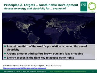 Principles & Targets – Sustainable Development
 Access to energy and electricity for… everyone?




  Almost one-third of the world’s population is denied the use of
   electricity
  Around another third suffers brown outs and load shedding
  Energy access is the right key to access other rights

United Nations’ Division for Sustainable Development (DSD) – Areas of work: Energy
http://www.un.org/esa/dsd/dsd_aofw_ene/ene_index.shtml

 Perspective of the E.U. and the Spanish experience              2010 International Conference on Renewable Energy   5
 