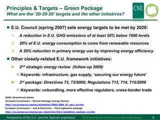 Principles & Targets – Green Package
 What are the „20-20-20‟ targets and the other initiatives?


  E.U. Council (spring 2007) sets energy targets to be met by 2020:
     1.     A reduction in E.U. GHG emissions of at least 20% below 1990 levels
     2.     20% of E.U. energy consumption to come from renewable resources
     3.     A 20% reduction in primary energy use by improving energy efficiency

  Other closely-related E.U. framework initiatives:
           2nd strategic energy review (follow-up 2009)
           Keywords: infrastructure, gas supply, ‘securing our energy future’
           3rd package: Directives 72, 73/2009; Regulations 713, 714, 715/2009
           Keywords: unbundling, more effective regulators, cross-border trade
GHGs: Greenhouse Gases
European Commission - Second Strategic Energy Review
http://ec.europa.eu/energy/strategies/2009/2009_07_ser2_en.htm
European Commission – Gas & Electricity – Third legislative package
http://ec.europa.eu/energy/gas_electricity/third_legislative_package_en.htm

 Perspective of the E.U. and the Spanish experience               2010 International Conference on Renewable Energy   8
 