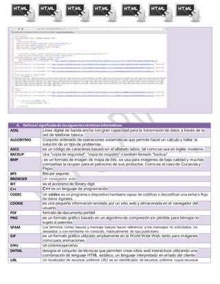 6. Definael significadode lossiguientestérminosinformáticos
ADSL Línea digital de banda ancha con gran capacidad para la transmisión de datos a través de la
red de telefonía básica.
ALGORITMO Conjunto ordenado de operaciones sistemáticas que permite hacer un cálculo y hallar la
solución de un tipo de problemas.
ASCII es un código de caracteres basado en el alfabeto latino, tal como se usa en inglés moderno.
BACKUP Una "copia de seguridad", "copia de respaldo" o también llamado "backup"
BMP es un formato de imagen de mapa de bits, se usa para imágenes de baja calidad y muchas
compañías la ocupan para el patrocinio de sus productos. Como es el caso de Cocacola y
Pepsi
BPS Bits por segundo
BROWSER Un navegador web
BIT es el acrónimo de Binary digit
C++ C++ es un lenguaje de programación
CODEC Un códec es un programa o dispositivo hardware capaz de codificar o decodificar una señal o flujo
de datos digitales.
COOKIE es una pequeña información enviada por un sitio web y almacenada en el navegador del
usuario
PDF formato de documento portátil
PNG es un formato gráfico basado en un algoritmo de compresión sin pérdida para bitmaps no
sujeto a patentes
SPAM Los términos correo basura y mensaje basura hacen referencia a los mensajes no solicitados, no
deseados o con remitente no conocido, habitualmente de tipo publicitario
GIF es un formato gráfico utilizado ampliamente en la World Wide Web, tanto para imágenes
como para animaciones.
GNU Un sistemaoperativo
DHTML designa el conjunto de técnicas que permiten crear sitios web interactivos utilizando una
combinación de lenguaje HTML estático, un lenguaje interpretado en el lado del cliente
URL Un localizador de recursos uniforme LRU es un identificador de recursos uniforme cuyos recursos
 