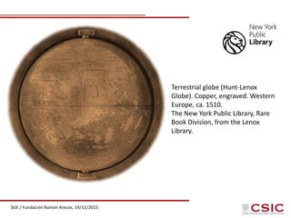 SGE / Fundación Ramón Areces, 19/11/2015
Terrestrial globe (Hunt-Lenox
Globe). Copper, engraved. Western
Europe, ca. 1510.
The New York Public Library, Rare
Book Division, from the Lenox
Library.
 