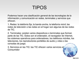 TIPOS
Podemos hacer una clasificación general de las tecnologías de la
información y comunicación en redes, terminales y servicios que
ofrecen.
1. Redes: la telefonía fija, la banda ancha, la telefonía móvil, las
redes de televisión o las redes en el hogar son algunas de las redes
de TIC.
2. Terminales: existen varios dispositivos o terminales que forman
parte de las TIC. Estos son el ordenador, el navegador de Internet,
los sistemas operativos para ordenadores, los teléfonos móviles, los
televisores, los reproductores portátiles de audio y video o las
consolas de juego.
3. Servicios en las TIC: las TIC ofrecen varios servicios al
Consumidor
 