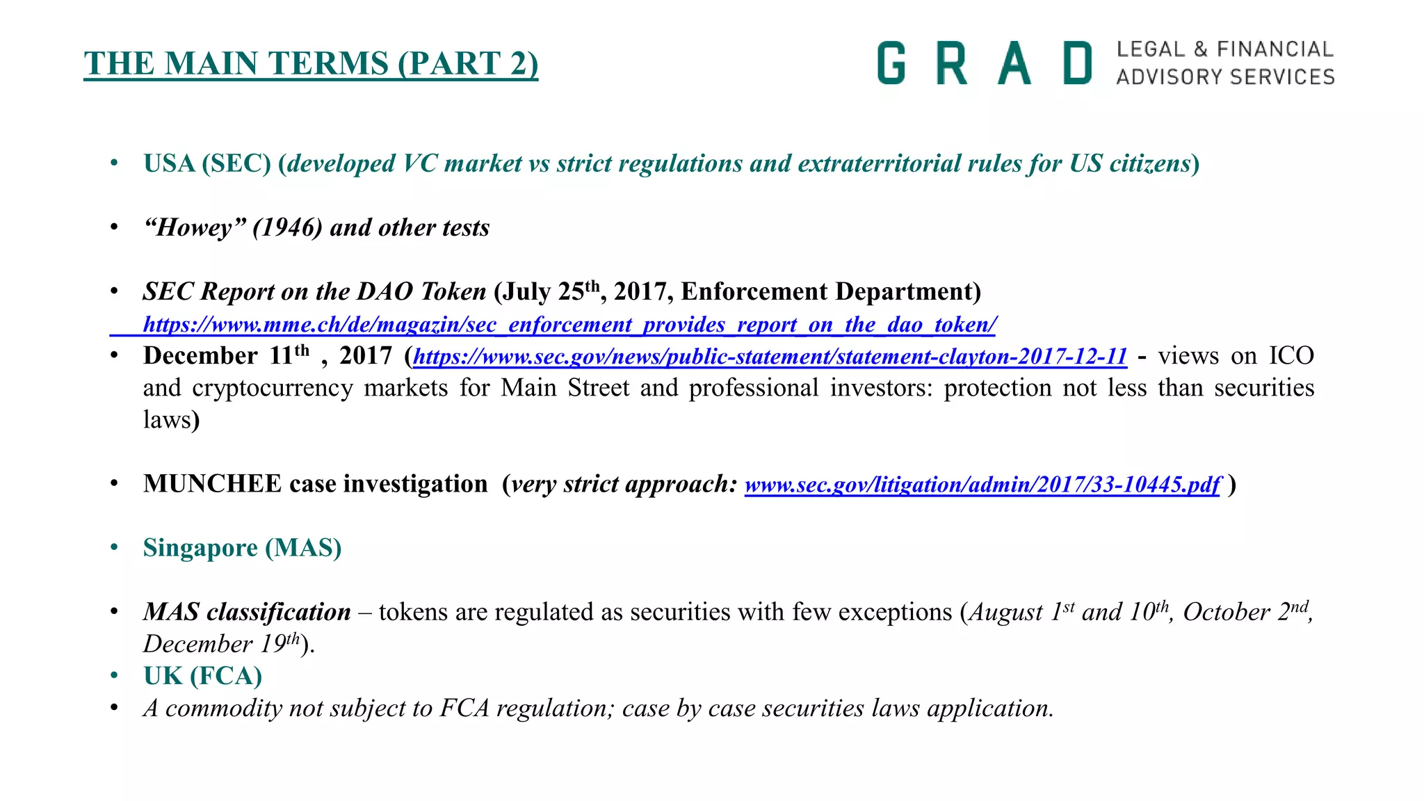 THE MAIN TERMS (PART 2)
• USA (SEC) (developed VC market vs strict regulations and extraterritorial rules for US citizens)
• “Howey” (1946) and other tests
• SEC Report on the DAO Token (July 25th, 2017, Enforcement Department)
https://www.mme.ch/de/magazin/sec_enforcement_provides_report_on_the_dao_token/
• December 11th , 2017 (https://www.sec.gov/news/public-statement/statement-clayton-2017-12-11 - views on ICO
and cryptocurrency markets for Main Street and professional investors: protection not less than securities
laws)
• MUNCHEE case investigation (very strict approach: www.sec.gov/litigation/admin/2017/33-10445.pdf )
• Singapore (MAS)
• MAS classification – tokens are regulated as securities with few exceptions (August 1st and 10th, October 2nd,
December 19th).
• UK (FCA)
• A commodity not subject to FCA regulation; case by case securities laws application.
 