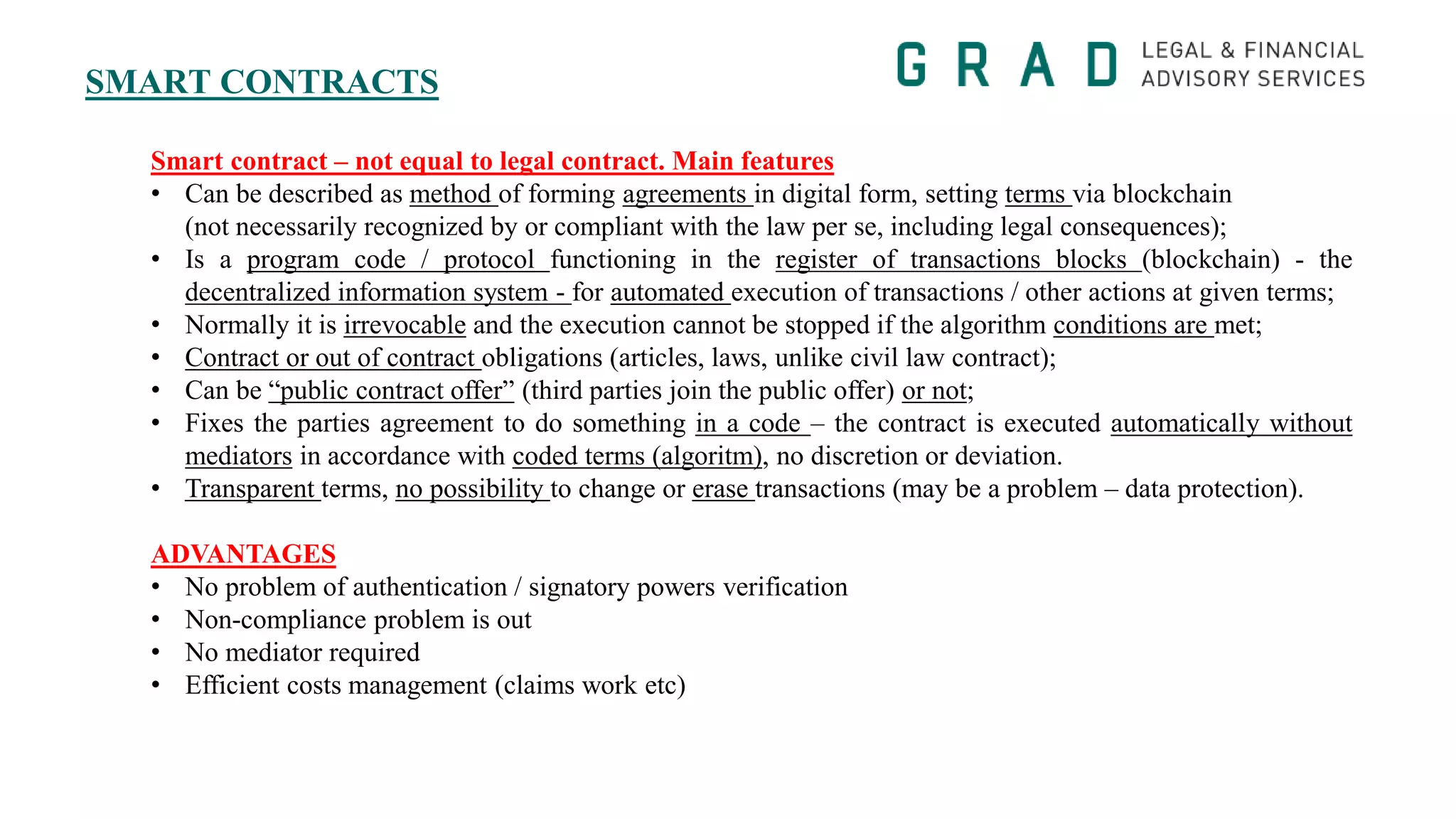 SMART CONTRACTS
Smart contract – not equal to legal contract. Main features
• Can be described as method of forming agreements in digital form, setting terms via blockchain
(not necessarily recognized by or compliant with the law per se, including legal consequences);
• Is a program code / protocol functioning in the register of transactions blocks (blockchain) - the
decentralized information system - for automated execution of transactions / other actions at given terms;
• Normally it is irrevocable and the execution cannot be stopped if the algorithm conditions are met;
• Contract or out of contract obligations (articles, laws, unlike civil law contract);
• Can be “public contract offer” (third parties join the public offer) or not;
• Fixes the parties agreement to do something in a code – the contract is executed automatically without
mediators in accordance with coded terms (algoritm), no discretion or deviation.
• Transparent terms, no possibility to change or erase transactions (may be a problem – data protection).
ADVANTAGES
• No problem of authentication / signatory powers verification
• Non-compliance problem is out
• No mediator required
• Efficient costs management (claims work etc)
 