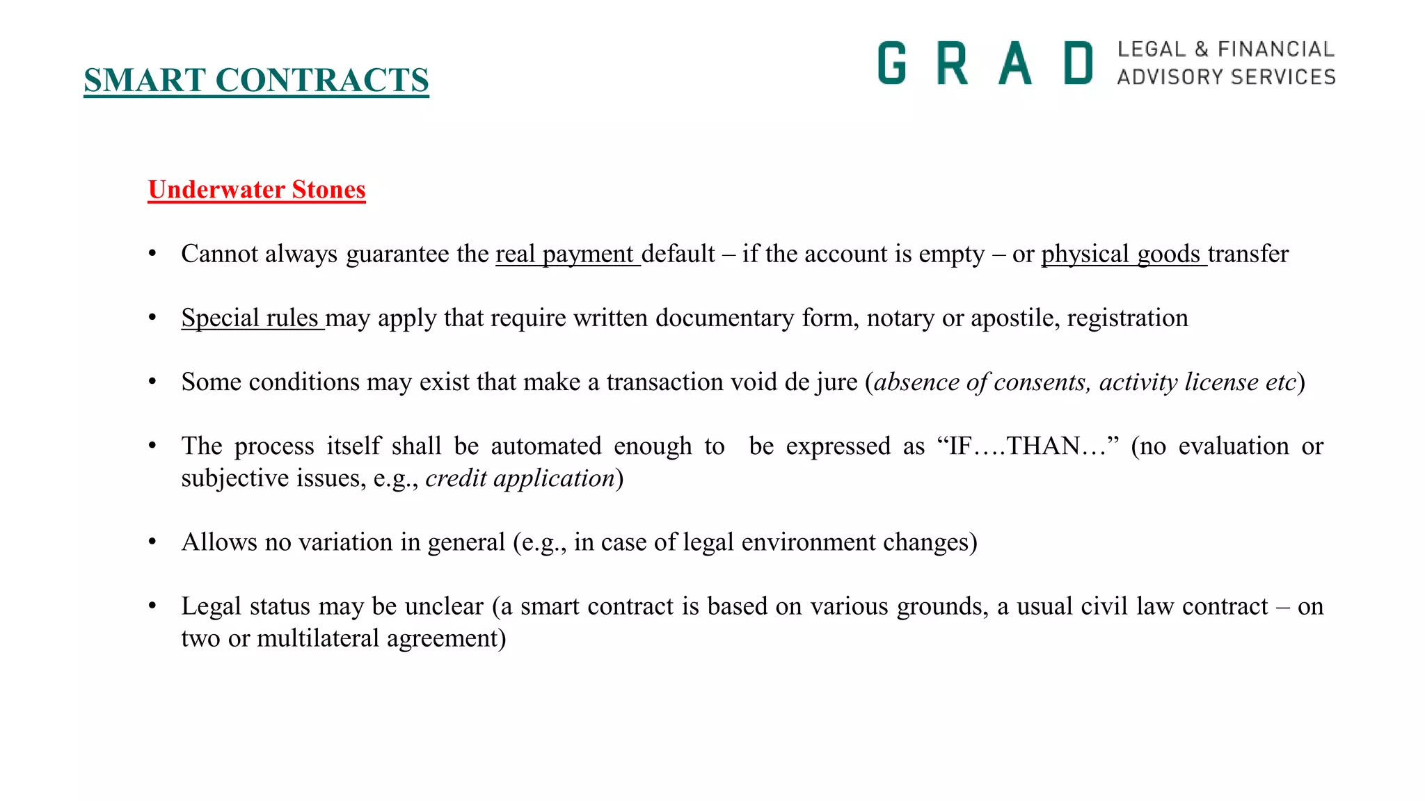 SMART CONTRACTS
Underwater Stones
• Cannot always guarantee the real payment default – if the account is empty – or physical goods transfer
• Special rules may apply that require written documentary form, notary or apostile, registration
• Some conditions may exist that make a transaction void de jure (absence of consents, activity license etc)
• The process itself shall be automated enough to be expressed as “IF….THAN…” (no evaluation or
subjective issues, e.g., credit application)
• Allows no variation in general (e.g., in case of legal environment changes)
• Legal status may be unclear (a smart contract is based on various grounds, a usual civil law contract – on
two or multilateral agreement)
 
