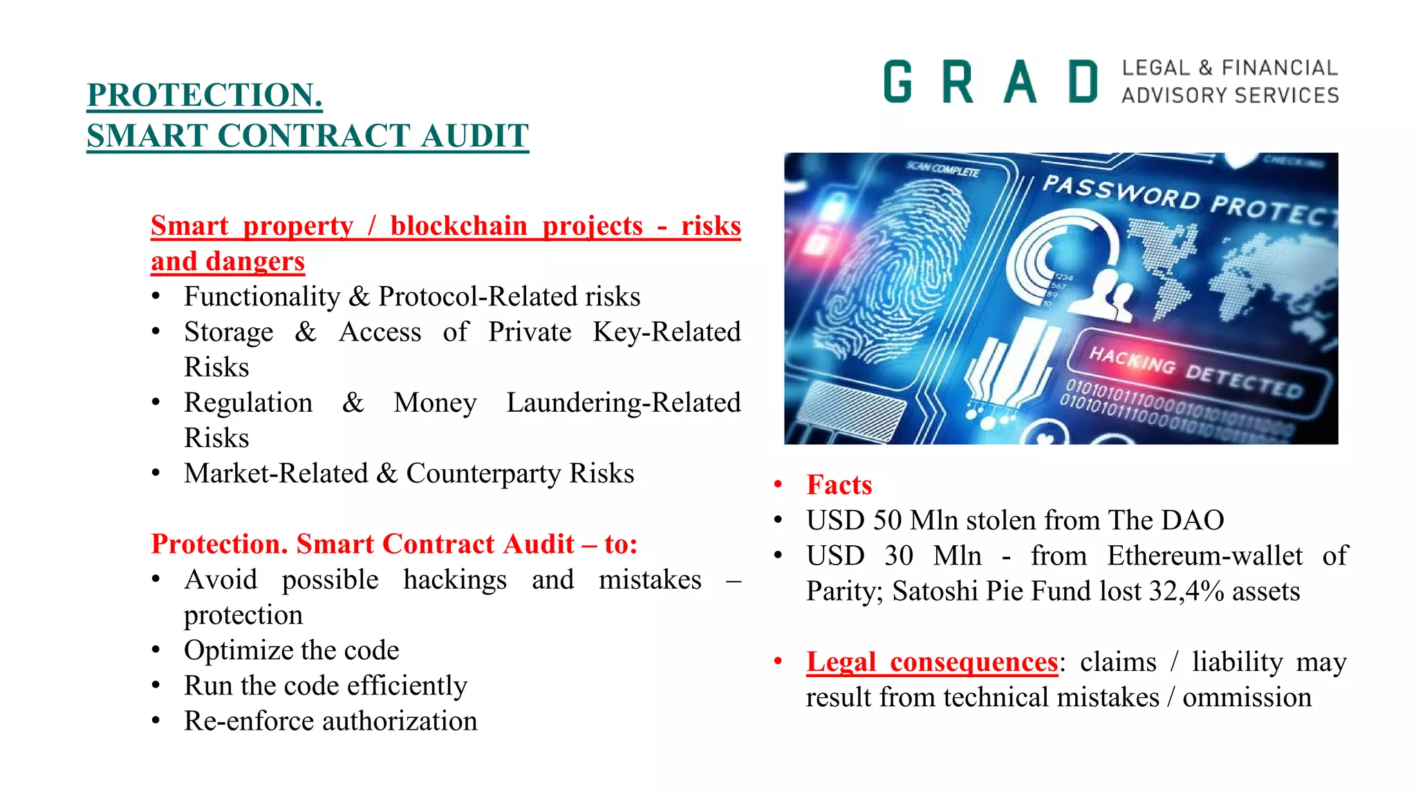 PROTECTION.
SMART CONTRACT AUDIT
Smart property / blockchain projects - risks
and dangers
• Functionality & Protocol-Related risks
• Storage & Access of Private Key-Related
Risks
• Regulation & Money Laundering-Related
Risks
• Market-Related & Counterparty Risks
Protection. Smart Contract Audit – to:
• Avoid possible hackings and mistakes –
protection
• Optimize the code
• Run the code efficiently
• Re-enforce authorization
• Facts
• USD 50 Mln stolen from The DAO
• USD 30 Mln - from Ethereum-wallet of
Parity; Satoshi Pie Fund lost 32,4% assets
• Legal consequences: claims / liability may
result from technical mistakes / ommission
 