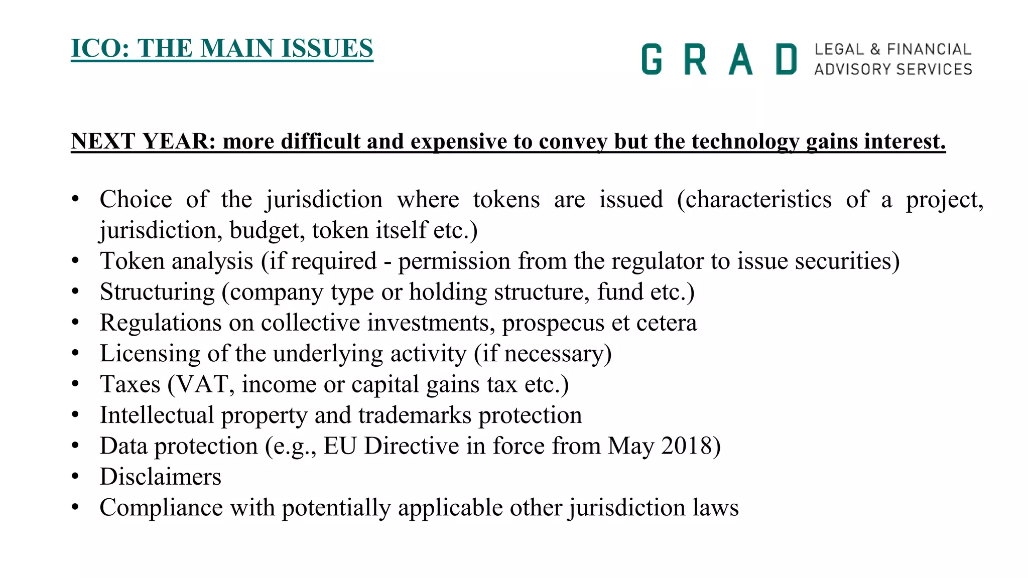 ICO: THE MAIN ISSUES
NEXT YEAR: more difficult and expensive to convey but the technology gains interest.
• Choice of the jurisdiction where tokens are issued (characteristics of a project,
jurisdiction, budget, token itself etc.)
• Token analysis (if required - permission from the regulator to issue securities)
• Structuring (company type or holding structure, fund etc.)
• Regulations on collective investments, prospecus et cetera
• Licensing of the underlying activity (if necessary)
• Taxes (VAT, income or capital gains tax etc.)
• Intellectual property and trademarks protection
• Data protection (e.g., EU Directive in force from May 2018)
• Disclaimers
• Compliance with potentially applicable other jurisdiction laws
 