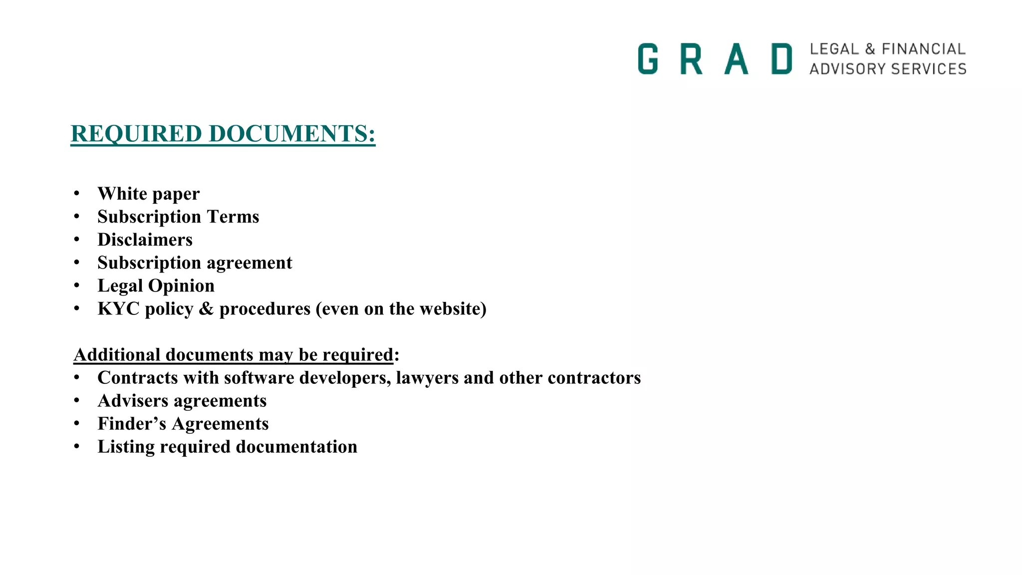 REQUIRED DOCUMENTS:
• White paper
• Subscription Terms
• Disclaimers
• Subscription agreement
• Legal Opinion
• KYC policy & procedures (even on the website)
Additional documents may be required:
• Contracts with software developers, lawyers and other contractors
• Advisers agreements
• Finder’s Agreements
• Listing required documentation
 