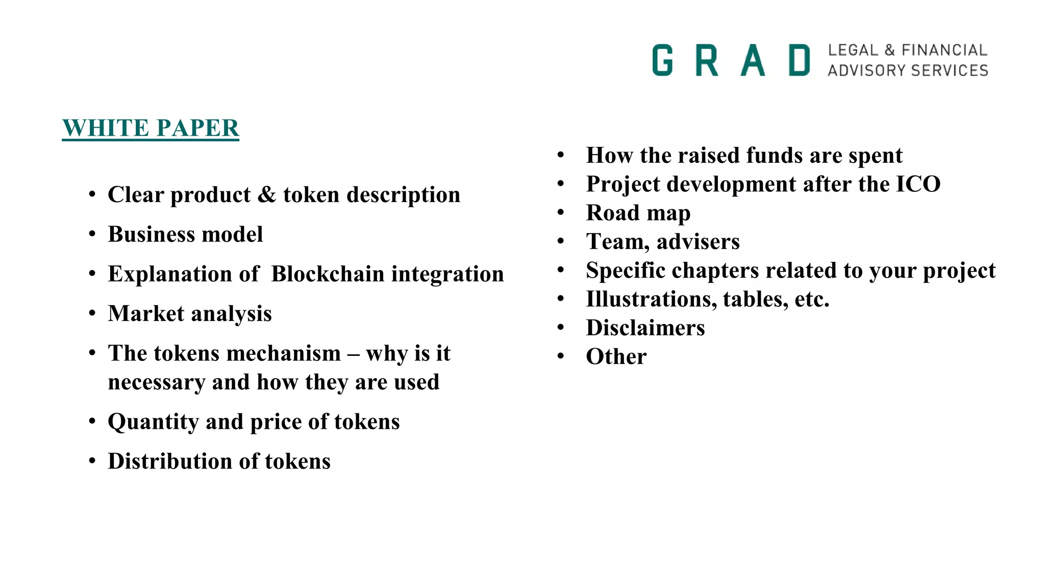 WHITE PAPER
• How the raised funds are spent
• Project development after the ICO
• Road map
• Team, advisers
• Specific chapters related to your project
• Illustrations, tables, etc.
• Disclaimers
• Other
• Clear product & token description
• Business model
• Explanation of Blockchain integration
• Market analysis
• The tokens mechanism – why is it
necessary and how they are used
• Quantity and price of tokens
• Distribution of tokens
 