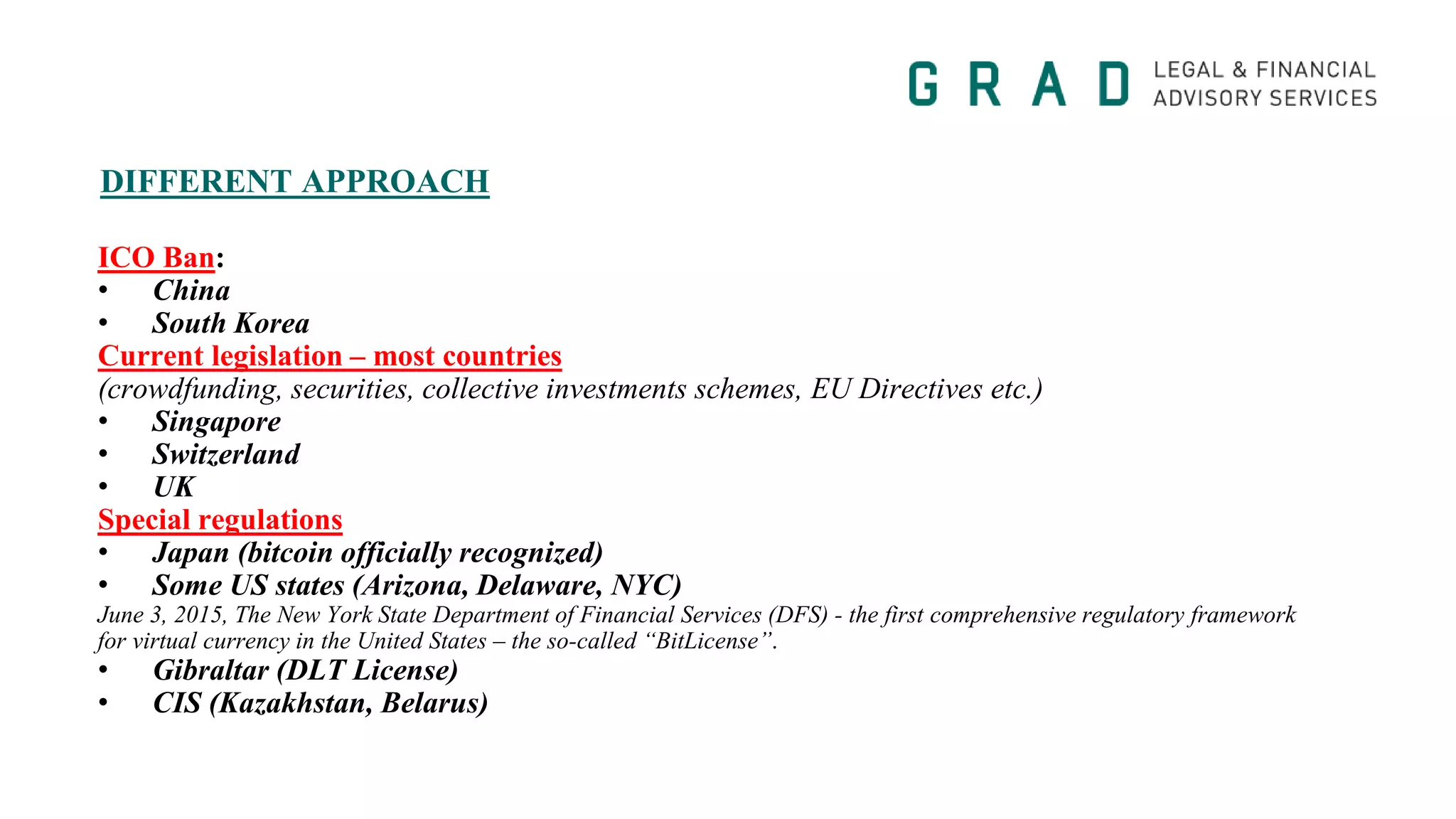 DIFFERENT APPROACH
ICO Ban:
• China
• South Korea
Current legislation – most countries
(crowdfunding, securities, collective investments schemes, EU Directives etc.)
• Singapore
• Switzerland
• UK
Special regulations
• Japan (bitcoin officially recognized)
• Some US states (Arizona, Delaware, NYC)
June 3, 2015, The New York State Department of Financial Services (DFS) - the first comprehensive regulatory framework
for virtual currency in the United States – the so-called “BitLicense”.
• Gibraltar (DLT License)
• CIS (Kazakhstan, Belarus)
 