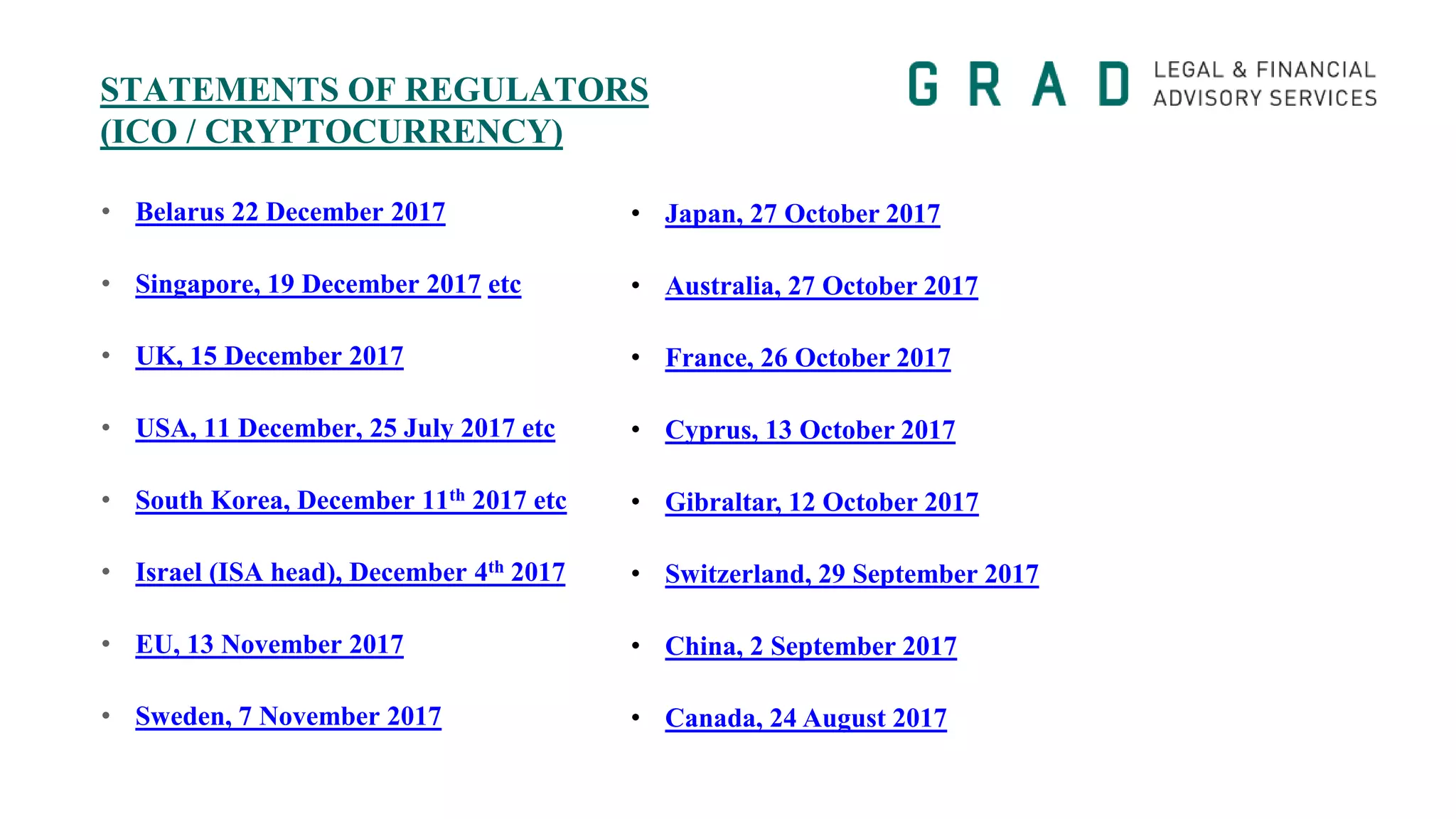 STATEMENTS OF REGULATORS
(ICO / CRYPTOCURRENCY)
• Belarus 22 December 2017
• Singapore, 19 December 2017 etc
• UK, 15 December 2017
• USA, 11 December, 25 July 2017 etc
• South Korea, December 11th 2017 etc
• Israel (ISA head), December 4th 2017
• EU, 13 November 2017
• Sweden, 7 November 2017
• Japan, 27 October 2017
• Australia, 27 October 2017
• France, 26 October 2017
• Cyprus, 13 October 2017
• Gibraltar, 12 October 2017
• Switzerland, 29 September 2017
• China, 2 September 2017
• Canada, 24 August 2017
 