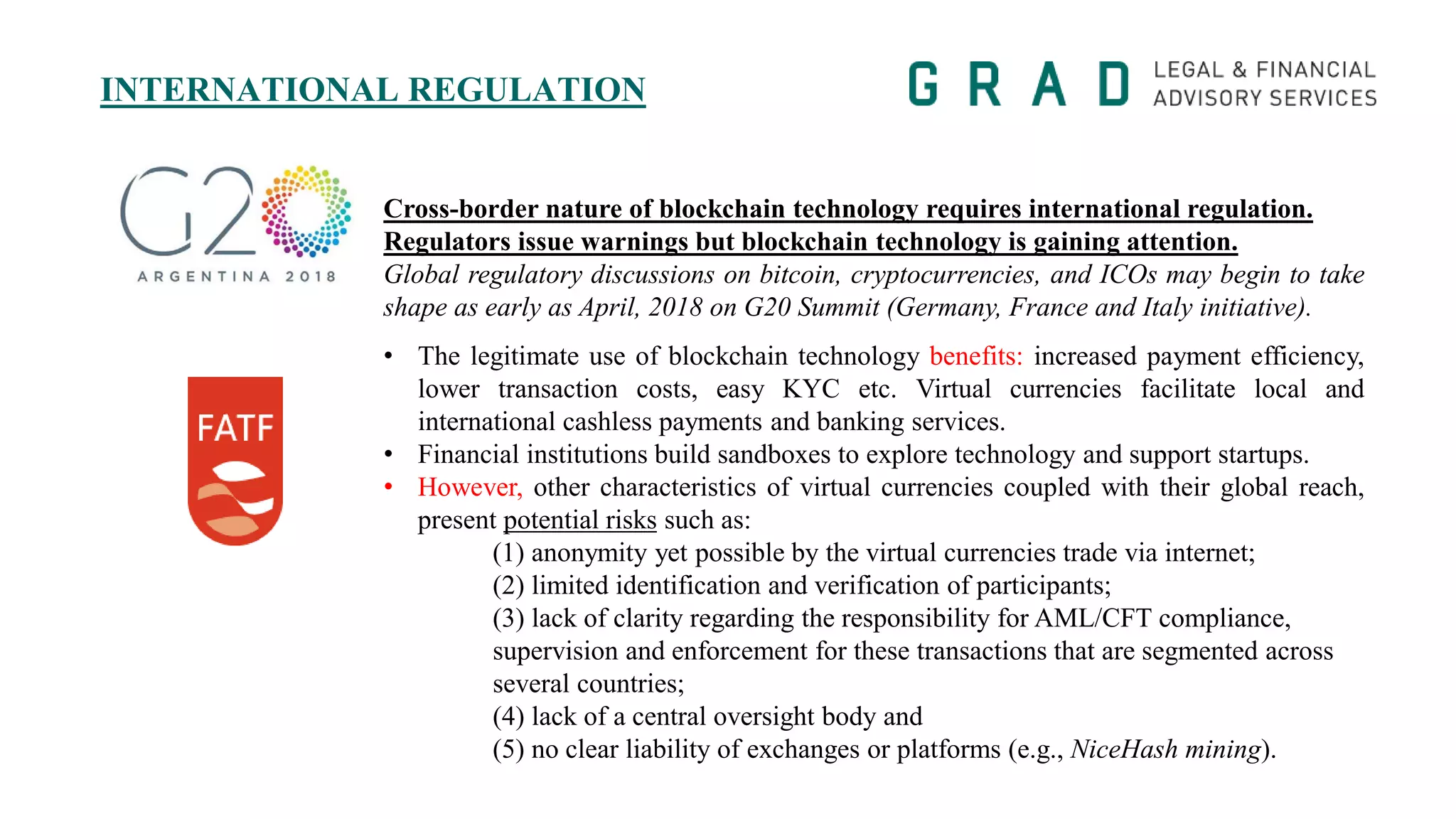 INTERNATIONAL REGULATION
Cross-border nature of blockchain technology requires international regulation.
Regulators issue warnings but blockchain technology is gaining attention.
Global regulatory discussions on bitcoin, cryptocurrencies, and ICOs may begin to take
shape as early as April, 2018 on G20 Summit (Germany, France and Italy initiative).
• The legitimate use of blockchain technology benefits: increased payment efficiency,
lower transaction costs, easy KYC etc. Virtual currencies facilitate local and
international cashless payments and banking services.
• Financial institutions build sandboxes to explore technology and support startups.
• However, other characteristics of virtual currencies coupled with their global reach,
present potential risks such as:
(1) anonymity yet possible by the virtual currencies trade via internet;
(2) limited identification and verification of participants;
(3) lack of clarity regarding the responsibility for AML/CFT compliance,
supervision and enforcement for these transactions that are segmented across
several countries;
(4) lack of a central oversight body and
(5) no clear liability of exchanges or platforms (e.g., NiceHash mining).
 