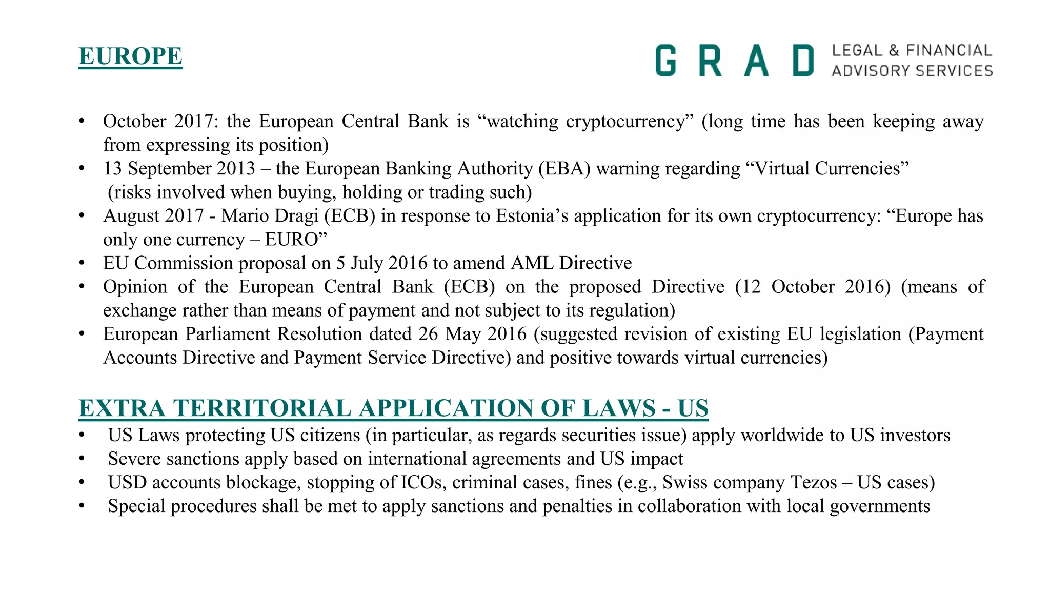 EUROPE
• October 2017: the European Central Bank is “watching cryptocurrency” (long time has been keeping away
from expressing its position)
• 13 September 2013 – the European Banking Authority (EBA) warning regarding “Virtual Currencies”
(risks involved when buying, holding or trading such)
• August 2017 - Mario Dragi (ECB) in response to Estonia’s application for its own cryptocurrency: “Europe has
only one currency – EURO”
• EU Commission proposal on 5 July 2016 to amend AML Directive
• Opinion of the European Central Bank (ECB) on the proposed Directive (12 October 2016) (means of
exchange rather than means of payment and not subject to its regulation)
• European Parliament Resolution dated 26 May 2016 (suggested revision of existing EU legislation (Payment
Accounts Directive and Payment Service Directive) and positive towards virtual currencies)
EXTRA TERRITORIAL APPLICATION OF LAWS - US
• US Laws protecting US citizens (in particular, as regards securities issue) apply worldwide to US investors
• Severe sanctions apply based on international agreements and US impact
• USD accounts blockage, stopping of ICOs, criminal cases, fines (e.g., Swiss company Tezos – US cases)
• Special procedures shall be met to apply sanctions and penalties in collaboration with local governments
 