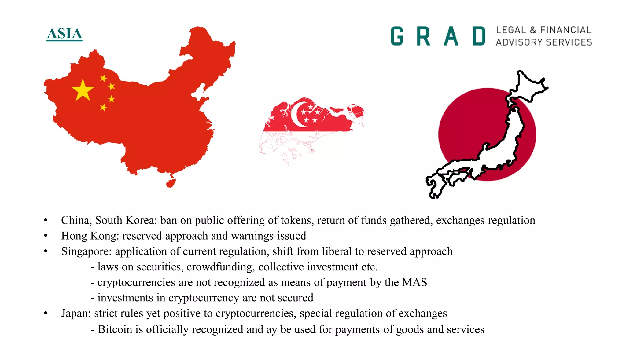 ASIA
• China, South Korea: ban on public offering of tokens, return of funds gathered, exchanges regulation
• Hong Kong: reserved approach and warnings issued
• Singapore: application of current regulation, shift from liberal to reserved approach
- laws on securities, crowdfunding, collective investment etc.
- cryptocurrencies are not recognized as means of payment by the MAS
- investments in cryptocurrency are not secured
• Japan: strict rules yet positive to cryptocurrencies, special regulation of exchanges
- Bitcoin is officially recognized and ay be used for payments of goods and services
 