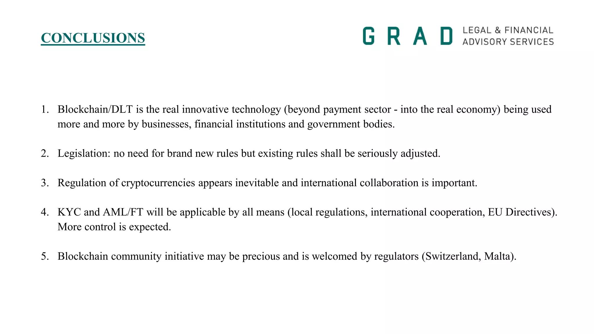 CONCLUSIONS
1. Blockchain/DLT is the real innovative technology (beyond payment sector - into the real economy) being used
more and more by businesses, financial institutions and government bodies.
2. Legislation: no need for brand new rules but existing rules shall be seriously adjusted.
3. Regulation of cryptocurrencies appears inevitable and international collaboration is important.
4. KYC and AML/FT will be applicable by all means (local regulations, international cooperation, EU Directives).
More control is expected.
5. Blockchain community initiative may be precious and is welcomed by regulators (Switzerland, Malta).
 