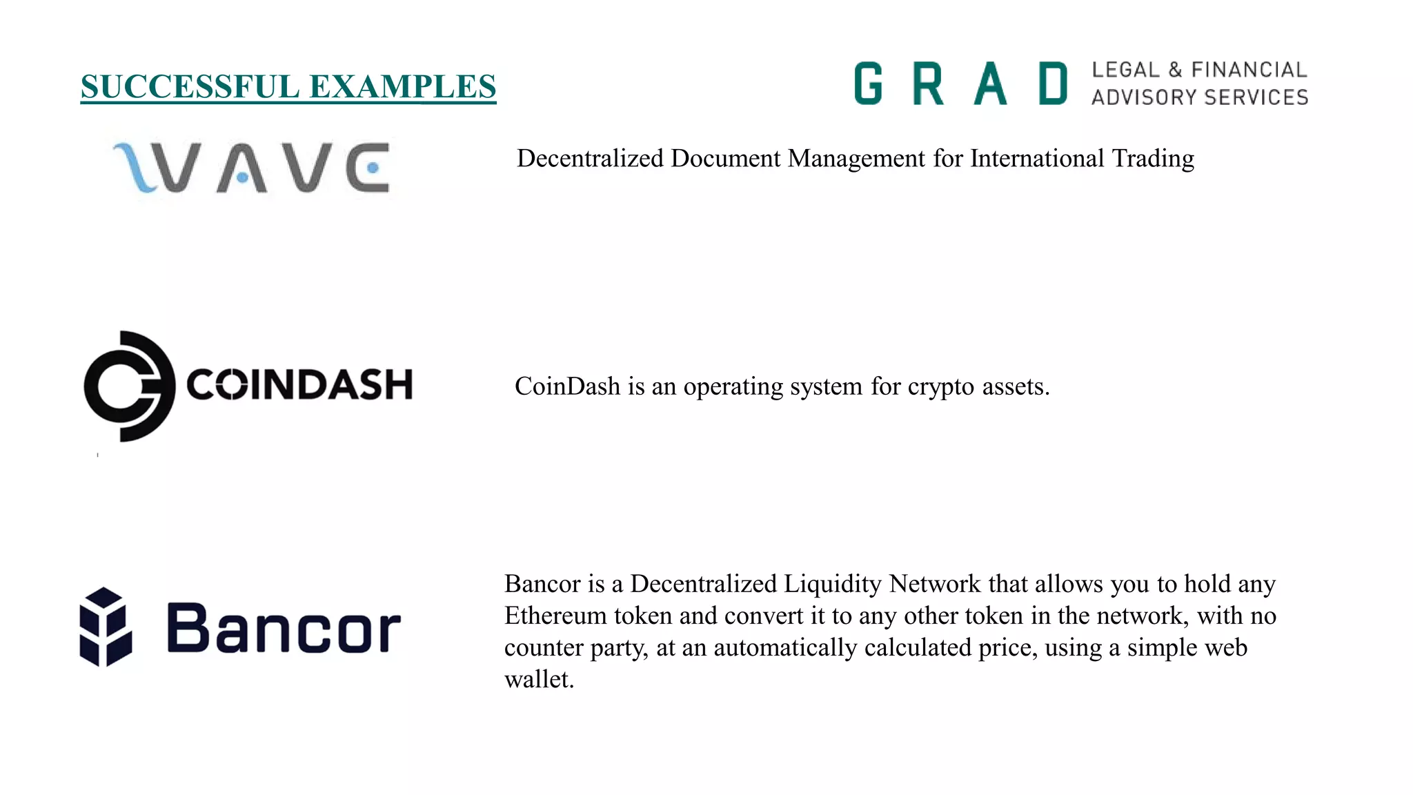 SUCCESSFUL EXAMPLES
Bancor is a Decentralized Liquidity Network that allows you to hold any
Ethereum token and convert it to any other token in the network, with no
counter party, at an automatically calculated price, using a simple web
wallet.
CoinDash is an operating system for crypto assets.
Decentralized Document Management for International Trading
 
