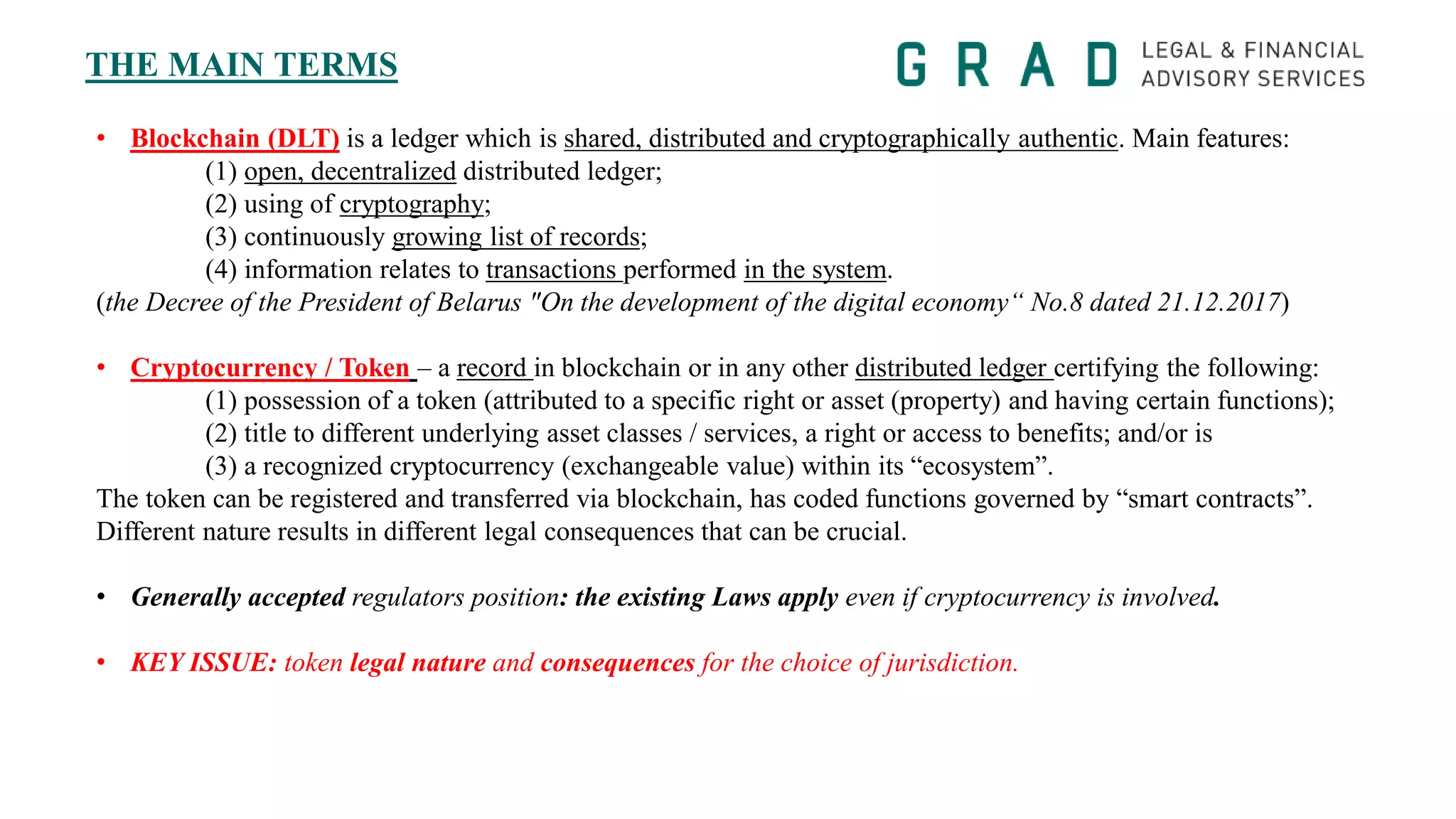 THE MAIN TERMS
• Blockchain (DLT) is a ledger which is shared, distributed and cryptographically authentic. Main features:
(1) open, decentralized distributed ledger;
(2) using of cryptography;
(3) continuously growing list of records;
(4) information relates to transactions performed in the system.
(the Decree of the President of Belarus "On the development of the digital economy“ No.8 dated 21.12.2017)
• Cryptocurrency / Token – a record in blockchain or in any other distributed ledger certifying the following:
(1) possession of a token (attributed to a specific right or asset (property) and having certain functions);
(2) title to different underlying asset classes / services, a right or access to benefits; and/or is
(3) a recognized cryptocurrency (exchangeable value) within its “ecosystem”.
The token can be registered and transferred via blockchain, has coded functions governed by “smart contracts”.
Different nature results in different legal consequences that can be crucial.
• Generally accepted regulators position: the existing Laws apply even if cryptocurrency is involved.
• KEY ISSUE: token legal nature and consequences for the choice of jurisdiction.
 