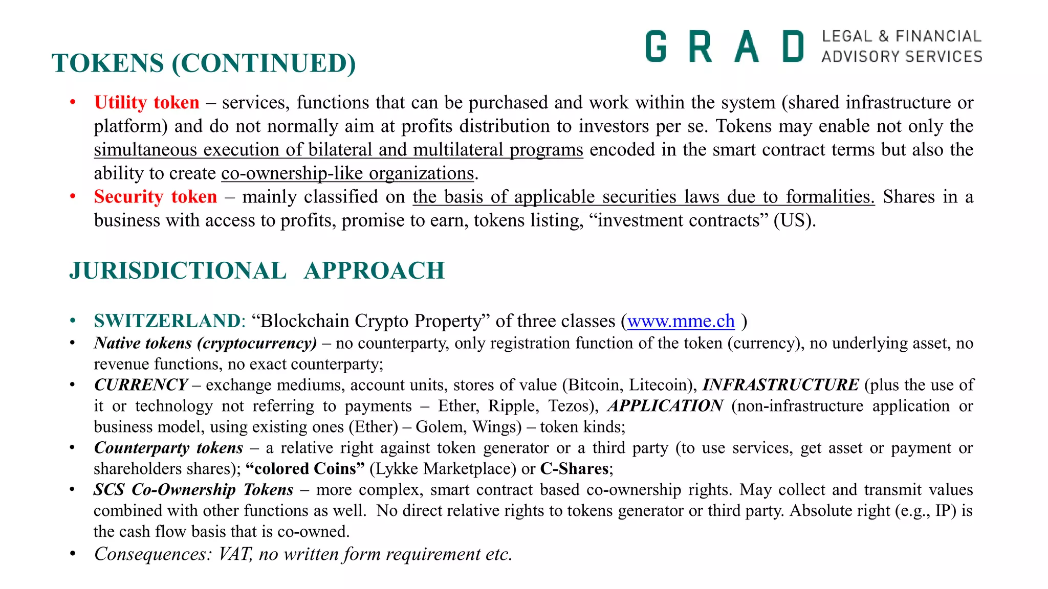 TOKENS (CONTINUED)
• Utility token – services, functions that can be purchased and work within the system (shared infrastructure or
platform) and do not normally aim at profits distribution to investors per se. Tokens may enable not only the
simultaneous execution of bilateral and multilateral programs encoded in the smart contract terms but also the
ability to create co-ownership-like organizations.
• Security token – mainly classified on the basis of applicable securities laws due to formalities. Shares in a
business with access to profits, promise to earn, tokens listing, “investment contracts” (US).
JURISDICTIONAL APPROACH
• SWITZERLAND: “Blockchain Crypto Property” of three classes (www.mme.ch )
• Native tokens (cryptocurrency) – no counterparty, only registration function of the token (currency), no underlying asset, no
revenue functions, no exact counterparty;
• CURRENCY – exchange mediums, account units, stores of value (Bitcoin, Litecoin), INFRASTRUCTURE (plus the use of
it or technology not referring to payments – Ether, Ripple, Tezos), APPLICATION (non-infrastructure application or
business model, using existing ones (Ether) – Golem, Wings) – token kinds;
• Counterparty tokens – a relative right against token generator or a third party (to use services, get asset or payment or
shareholders shares); “colored Coins” (Lykke Marketplace) or C-Shares;
• SCS Co-Ownership Tokens – more complex, smart contract based co-ownership rights. May collect and transmit values
combined with other functions as well. No direct relative rights to tokens generator or third party. Absolute right (e.g., IP) is
the cash flow basis that is co-owned.
• Consequences: VAT, no written form requirement etc.
 