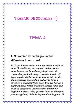 TRABAJO DE SOCIALES =)




                 TEMA 4


1. ¿El camino de Santiago cuantos
kilómetros lo recorren?
1551 km. Puedes tardar unos dos meses a razón de
unos 25 km diarios, eso supone caminar suave
unas 5 horas por la mañana y llegar antes de
comer al lugar donde tengas previsto dormir. Al
llegar puedes ducharte, lavar tu ropa interior del
día, prepararte la comida, y dedicar la tarde a
turismo y a socializarte un poco. Una vez llegues a
España puedes tomar el camino francés junto con
miles de peregrinos (Roncesvalles, Pamplona.
Logroño, Burgos, león) que está lleno de albergues
para peregrinos y del que hay multitud de guías. El
 