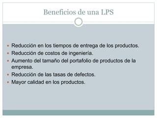 Beneficios de una LPS
 Reducción en los tiempos de entrega de los productos.
 Reducción de costos de ingeniería.
 Aumento del tamaño del portafolio de productos de la
empresa.
 Reducción de las tasas de defectos.
 Mayor calidad en los productos.
 