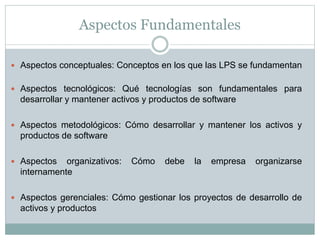 Aspectos Fundamentales
 Aspectos conceptuales: Conceptos en los que las LPS se fundamentan
 Aspectos tecnológicos: Qué tecnologías son fundamentales para
desarrollar y mantener activos y productos de software
 Aspectos metodológicos: Cómo desarrollar y mantener los activos y
productos de software
 Aspectos organizativos: Cómo debe la empresa organizarse
internamente
 Aspectos gerenciales: Cómo gestionar los proyectos de desarrollo de
activos y productos
 