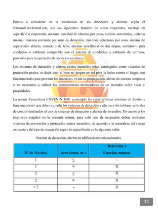 Puntos a considerar en la instalación de los detectores y alarmas según el
NationalFireAlarmCode, son los siguientes: Número de zonas requeridas, montaje en
superficie o empotrado, máxima cantidad de alarmas por zona, sistema automático, sistema
manual, máxima corriente por zona de detección, máximos detectores por zona, sistema de
supervisión abierto, cerrado o de fallo, alarmas sencillas o de dos etapas, suministro para
conductos o cableado compatible con el sistema de conductos y cableado del edificio,
provisión para la operación de servicios auxiliares.
Los sistemas de detección y alarma contra incendios están catalogados como sistemas de
protección pasiva, es decir que, si bien no juegan un rol para la lucha contra el fuego, son
fundamentales para prevenir los incendios, evitar su propagación, alertar de manera temprana
a los ocupantes y reducir las consecuencias devastadoras de un incendio sobre vidas y
propiedades.
La norma Venezolana COVENIN 1041 contempla las características mínimas de diseño y
funcionamiento que deben cumplir los sistemas de detección y alarma y los tableros centrales
de control destinados al uso de sistemas de detección y alarma de incendios. En cuanto a los
requisitos exigidos en la presente norma, para todo tipo de ocupación deben instalarse
sistemas de prevención y protección contra incendios, de acuerdo a la naturaleza del riesgo
existente y del tipo de ocupación según lo especificado en la siguiente tabla:
Sistema de detección, alarma en edificaciones educacionales.
11
 