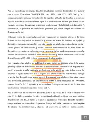 Para los requisitos de los sistemas de detección, alarma y extinción de incendios debe cumplir
con la norma Venezolana COVENIN 758, 1041, 1176, 1330, 1331, 1376, 2062 y 2453
respectivamente.Se entiende por detección de incendios el hecho de descubrir y avisar que
hay un incendio en un determinado lugar. Las características últimas que deben valorar
cualquier sistema de detección en su conjunto son la rapidez y la fiabilidad en la detección. A
continuación, se presentan las condiciones generales que deben cumplir los sistemas de
detección y alarma:
El tablero central de control debe: controlar y supervisar sus circuitos internos y de líneas
externas de los dispositivos de detección y alarma, así como de contener los equipos y
dispositivos necesarios para recibir, convertir y emitir las señales de averías, alarma previa y
alarma general en forma audible y visible. También debe contener en su parte frontal los
dispositivos necesarios para silenciar, probar, reponer o indicar cualquier operación normal o
anormal en los circuitos internos o en las líneas exteriores y operar normalmente con valores
de tensión entre el 85 y 110 % de su valor normal de alimentación.
Con respecto a las señales, las audibles de averías deben ser distintas a las de la alarma
general y deben ser manifestadas mediante el funcionamiento continuo de un dispositivo de
sonido y también se debe evidenciar mediante una señal visible de color ámbar o amarillo
ubicando el lugar o zona donde esta se origina. Esta última no se debe eliminar hasta corregir
la avería. Los dispositivos de alarma general deben emitir una señal repetidas veces con un
tono ascendente, comenzando en una frecuencia de 600 Hertz y finalizando en 1100 Hertz,
con una duración de 2,6 segundos y un intervalo de 0,4 segundos entre ciclos de tono, con
una tolerancia entre ambos de más o menos un 5 %.
Para la ubicación de los difusores de sonido, el nivel de sonido de la señal de alarma debe
estar 15 decibeles por encima del nivel promedio del ruido del ambiente y su altura mínima
de colocación será de 2,1 metros y en caso de ocupaciones con niveles de ruido elevados o
con presencia en sus instalaciones de personal discapacitado debe colocarse un sistema óptico
de alarma ( luz estroboscópica ), adicional al dispositivo de señal de alarma audible.
12
 