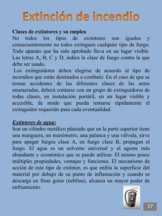 Clases de extintores y su empleo
No todos los tipos de extintores son iguales y
consecuentemente no todos extinguen cualquier tipo de fuego.
Todo aparato que ha sido aprobado lleva en un lugar visible.
Las letras A, B, C y D, indica la clase de fuego contra la que
debe ser usado.
Los extinguidores deben elegirse de acuerdo al tipo de
incendios que están destinados a combatir. En el caso de que se
teman accidentes de las diferentes clases de las antes
enumeradas, deberá contarse con un grupo de extinguidores de
todas clases, en instalación portátil, en un lugar visible y
accesible, de modo que pueda tomarse rápidamente el
extinguidor requerido para cada eventualidad.
Extintores de agua:
Son un cilindro metálico plateado que en la parte superior tiene
una manguera, un manómetro, una palanca y una válvula, sirve
para apagar fuegos clase A, en fuego clase B, propagan el
fuego. El agua es un solvente universal y el agente más
abundante y económico que se puede utilizar. El mismo posee
múltiples propiedades, ventajas y funciones. El mecanismo de
acción de este tipo de extintor, es que enfría la superficie del
material por debajo de su punto de inflamación y cuando se
descarga en finas gotas (neblina), alcanza un mayor poder de
enfriamiento.
17
 