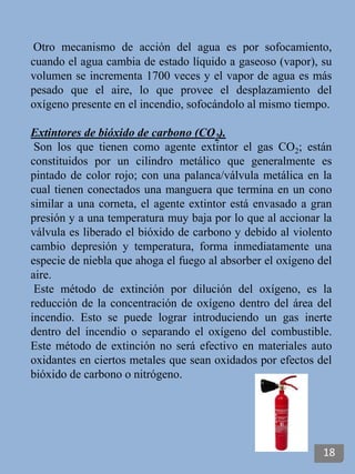 Otro mecanismo de acción del agua es por sofocamiento,
cuando el agua cambia de estado líquido a gaseoso (vapor), su
volumen se incrementa 1700 veces y el vapor de agua es más
pesado que el aire, lo que provee el desplazamiento del
oxígeno presente en el incendio, sofocándolo al mismo tiempo.
Extintores de bióxido de carbono (CO2).
Son los que tienen como agente extintor el gas CO2; están
constituidos por un cilindro metálico que generalmente es
pintado de color rojo; con una palanca/válvula metálica en la
cual tienen conectados una manguera que termina en un cono
similar a una corneta, el agente extintor está envasado a gran
presión y a una temperatura muy baja por lo que al accionar la
válvula es liberado el bióxido de carbono y debido al violento
cambio depresión y temperatura, forma inmediatamente una
especie de niebla que ahoga el fuego al absorber el oxígeno del
aire.
Este método de extinción por dilución del oxígeno, es la
reducción de la concentración de oxígeno dentro del área del
incendio. Esto se puede lograr introduciendo un gas inerte
dentro del incendio o separando el oxígeno del combustible.
Este método de extinción no será efectivo en materiales auto
oxidantes en ciertos metales que sean oxidados por efectos del
bióxido de carbono o nitrógeno.
18
 