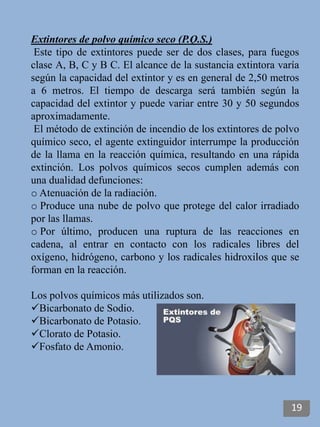 Extintores de polvo químico seco (P.Q.S.)
Este tipo de extintores puede ser de dos clases, para fuegos
clase A, B, C y B C. El alcance de la sustancia extintora varía
según la capacidad del extintor y es en general de 2,50 metros
a 6 metros. El tiempo de descarga será también según la
capacidad del extintor y puede variar entre 30 y 50 segundos
aproximadamente.
El método de extinción de incendio de los extintores de polvo
químico seco, el agente extinguidor interrumpe la producción
de la llama en la reacción química, resultando en una rápida
extinción. Los polvos químicos secos cumplen además con
una dualidad defunciones:
o Atenuación de la radiación.
o Produce una nube de polvo que protege del calor irradiado
por las llamas.
o Por último, producen una ruptura de las reacciones en
cadena, al entrar en contacto con los radicales libres del
oxígeno, hidrógeno, carbono y los radicales hidroxilos que se
forman en la reacción.
Los polvos químicos más utilizados son.
Bicarbonato de Sodio.
Bicarbonato de Potasio.
Clorato de Potasio.
Fosfato de Amonio.
19
 