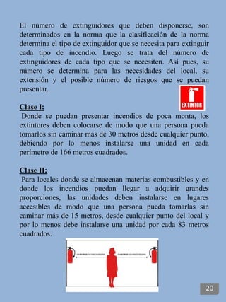 El número de extinguidores que deben disponerse, son
determinados en la norma que la clasificación de la norma
determina el tipo de extinguidor que se necesita para extinguir
cada tipo de incendio. Luego se trata del número de
extinguidores de cada tipo que se necesiten. Así pues, su
número se determina para las necesidades del local, su
extensión y el posible número de riesgos que se puedan
presentar.
Clase I:
Donde se puedan presentar incendios de poca monta, los
extintores deben colocarse de modo que una persona pueda
tomarlos sin caminar más de 30 metros desde cualquier punto,
debiendo por lo menos instalarse una unidad en cada
perímetro de 166 metros cuadrados.
Clase II:
Para locales donde se almacenan materias combustibles y en
donde los incendios puedan llegar a adquirir grandes
proporciones, las unidades deben instalarse en lugares
accesibles de modo que una persona pueda tomarlas sin
caminar más de 15 metros, desde cualquier punto del local y
por lo menos debe instalarse una unidad por cada 83 metros
cuadrados.
20
 