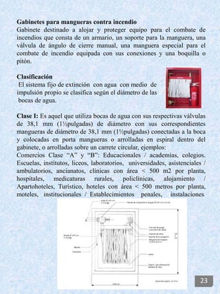 Gabinetes para mangueras contra incendio
Gabinete destinado a alojar y proteger equipo para el combate de
incendios que consta de un armario, un soporte para la manguera, una
válvula de ángulo de cierre manual, una manguera especial para el
combate de incendio equipada con sus conexiones y una boquilla o
pitón.
Clasificación
El sistema fijo de extinción con agua con medio de
impulsión propio se clasifica según el diámetro de las
bocas de agua.
Clase I: Es aquel que utiliza bocas de agua con sus respectivas válvulas
de 38,1 mm (1½pulgadas) de diámetro con sus correspondientes
mangueras de diámetro de 38,1 mm (1½pulgadas) conectadas a la boca
y colocadas en porta mangueras o arrolladas en espiral dentro del
gabinete, o arrolladas sobre un carrete circular, ejemplos:
Comercios Clase “A” y “B”: Educacionales / academias, colegios.
Escuelas, institutos, liceos, laboratorios, universidades, asistenciales /
ambulatorios, ancianatos, clínicas con área < 500 m2 por planta,
hospitales, medicaturas rurales, policlínicas, alojamiento /
Apartohoteles, Turístico, hoteles con área < 500 metros por planta,
moteles, institucionales / Establecimientos penales, instalaciones
23
 