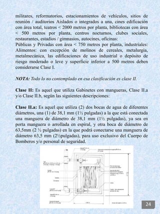 militares, reformatorios, estacionamientos de vehículos, sitios de
reunión / auditorios Aislados o integrados a una, cines edificación
con área total, teatros < 2000 metros por planta, bibliotecas con área
< 500 metros por planta, centros nocturnos, clubes sociales,
restaurantes, estadios / gimnasios, autocines, oficinas:
Públicas y Privadas con área < 750 metros por planta, industriales:
Alimentos: con excepción de molinos de cereales, metalurgia,
metalmecánica, las edificaciones de uso industrial o depósito de
riesgo moderado o leve y superficie inferior a 500 metros deben
considerarse Clase I.
NOTA: Todo lo no contemplado en esa clasificación es clase II.
Clase II: Es aquel que utiliza Gabinetes con mangueras, Clase II.a
y/o Clase II.b, según las siguientes descripciones:
Clase II.a: Es aquel que utiliza (2) dos bocas de agua de diferentes
diámetros, una (1) de 38,1 mm (1½ pulgadas) a la que está conectada
una manguera de diámetro de 38,1 mm (1½ pulgadas), ya sea en
porta manguera o arrollada en espiral, y otra boca de diámetro de
63,5mm (2 ½ pulgadas) en la que podrá conectarse una manguera de
diámetro 63,5 mm (2½pulgadas), para uso exclusivo del Cuerpo de
Bomberos y/o personal de seguridad.
24
 