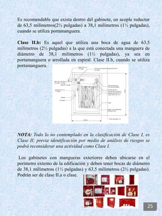 Es recomendable que exista dentro del gabinete, un acople reductor
de 63,5 milímetros(2½ pulgadas) a 38,1 milímetros (1½ pulgadas),
cuando se utiliza portamanguera.
Clase II.b: Es aquel que utiliza una boca de agua de 63,5
milímetros (2½ pulgadas) a la que está conectada una manguera de
diámetro de 38,1 milímetros (1½ pulgadas), ya sea en
portamanguera o arrollada en espiral. Clase II.b, cuando se utiliza
portamanguera.
NOTA: Todo lo no contemplado en la clasificación de Clase I, es
Clase II; previa identificación por medio de análisis de riesgos se
podrá reconsiderar una actividad como Clase I.
Los gabinetes con mangueras exteriores deben ubicarse en el
perímetro externo de la edificación y deben tener bocas de diámetro
de 38,1 milímetros (1½ pulgadas) y 63,5 milímetros (2½ pulgadas).
Podrán ser de clase II.a o clase.
25
 