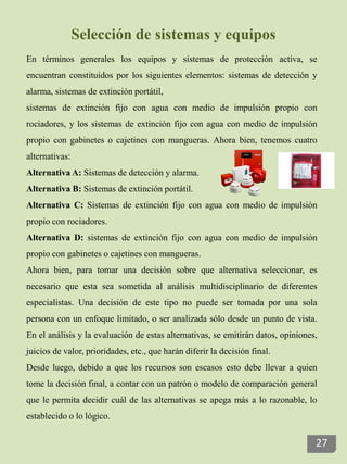 Selección de sistemas y equipos
En términos generales los equipos y sistemas de protección activa, se
encuentran constituidos por los siguientes elementos: sistemas de detección y
alarma, sistemas de extinción portátil,
sistemas de extinción fijo con agua con medio de impulsión propio con
rociadores, y los sistemas de extinción fijo con agua con medio de impulsión
propio con gabinetes o cajetines con mangueras. Ahora bien, tenemos cuatro
alternativas:
Alternativa A: Sistemas de detección y alarma.
Alternativa B: Sistemas de extinción portátil.
Alternativa C: Sistemas de extinción fijo con agua con medio de impulsión
propio con rociadores.
Alternativa D: sistemas de extinción fijo con agua con medio de impulsión
propio con gabinetes o cajetines con mangueras.
Ahora bien, para tomar una decisión sobre que alternativa seleccionar, es
necesario que esta sea sometida al análisis multidisciplinario de diferentes
especialistas. Una decisión de este tipo no puede ser tomada por una sola
persona con un enfoque limitado, o ser analizada sólo desde un punto de vista.
En el análisis y la evaluación de estas alternativas, se emitirán datos, opiniones,
juicios de valor, prioridades, etc., que harán diferir la decisión final.
Desde luego, debido a que los recursos son escasos esto debe llevar a quien
tome la decisión final, a contar con un patrón o modelo de comparación general
que le permita decidir cuál de las alternativas se apega más a lo razonable, lo
establecido o lo lógico.
27
 