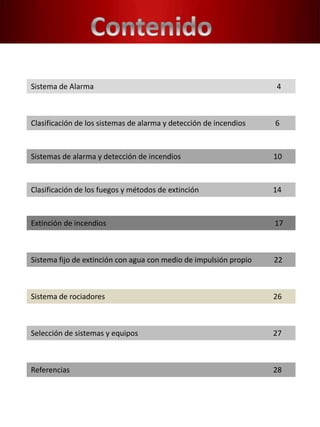 Sistema de Alarma 4
Clasificación de los sistemas de alarma y detección de incendios 6
Sistemas de alarma y detección de incendios 10
Clasificación de los fuegos y métodos de extinción 14
Extinción de incendios 17
Sistema fijo de extinción con agua con medio de impulsión propio 22
Sistema de rociadores 26
Selección de sistemas y equipos 27
Referencias 28
 