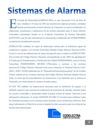 l Comité de Electricidad (CODELECTRA), es una Asociación Civil sin fines de
lucro, fundada el 19 mayo de 1967 por iniciativa de empresas privadas y entidades
oficiales pertenecientes al sector eléctrico de Venezuela. La cual se ha dedicado a la
elaboración, actualización y publicación de las normas nacionales para el sector eléctrico
venezolano, inicialmente basado en la Comisión Venezolana de Normas Industriales
(COVENIN) y que ha sido sustituida por los lineamientos establecidos por FONDONORMA
en materia de normalización nacional.
CODELECTRA establece las reglas de observancia mínima para la instalación segura de
conductores y equipos, en la Norma Venezolana llamada Código Eléctrico Nacional (CEN),
la cual es una de las publicaciones de mayor divulgación que se realiza en CODELECTRA.
Esta revisión del Código Eléctrico Nacional, correspondiente al año 2004, fue aprobada por
el Fondo para la Normalización y Certificación de Calidad FONDONORMA, como la Norma
Venezolana FONDONORMA 200:2004 (7ªRevisión), y sustituye a las versiones
anteriores.El Código Eléctrico Nacional toma como referencia el “National Electric Code”
(NEC), NFPA 70:2002 publicado por la “NationalFireProtectionAssociation" de los Estados
Unidos, además de las versiones anteriores del Código Eléctrico Nacional editadas hasta la
fecha, en razón que los procedimientos de construcción y los materiales que se utilizan en
Venezuela, son relativamente los mismos en ambos países.
El CEN 760 establece las disposiciones necesarias para la instalación de equipos y el
cableado respectivo para sistemas de señalización de protección de incendio, incluidos todos
los circuitos controlados y alimentados desde el propio sistema de alarma. Adicional a esta
información utilizaremos la norma COVENIN 823:2002 (1ra
revisión) para establecer todos
los elementos necesarios en los sistemas contra incendios en las instalaciones eléctricas. Para
mayor información, al final de la revista se dejarán los links necesarios para la revisión de las
normas antes mencionadas.
E
4
 