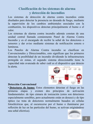 Los sistemas de detección de alarma contra incendios están
diseñados para detectar la presencia no deseada de fuego, mediante
la supervisión de los cambios ambientales asociados con la
combustión, los dispositivos detectan principalmente el humo o el
calor.
Los sistemas de alarma contra incendio además constan de una
unidad central llamada comúnmente Panel de Alarma Contra
Incendio y es el encargado de recibir la señal de los detectores o
sensores y dar aviso mediante sistemas de notificación sonora o
luminosa.
Los Paneles de Alarma Contra incendio se clasifican en
Convencionales y Direccionables, esto significan que los primeros
detectan la posibilidad de un incendio dividiendo la infraestructura
protegida en zonas, el segundo sistema direccionable tiene la
capacidad más avanzada de saber cuál es el dispositivo que detecto
la alerta.
Detección Convencional
• Detectores de humo: Estos elementos detectan el fuego en las
primeras etapas y existen dos principios de activación
fundamentales: de tipo cámara de ionización (estos son detectores
especialmente sensibles, pero actualmente están en desuso) y de tipo
óptico (se trata de detectores normalmente basados en células
fotoeléctricas que, al oscurecerse por el humo o iluminarse por
reflexión de luz en las partículas del humo, se activan originándose
una señal eléctrica).
Clasificación de los sistemas de alarma
y detección de incendios
6
 