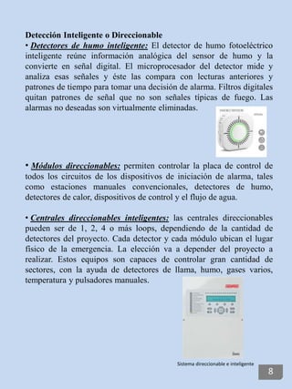 Detección Inteligente o Direccionable
• Detectores de humo inteligente: El detector de humo fotoeléctrico
inteligente reúne información analógica del sensor de humo y la
convierte en señal digital. El microprocesador del detector mide y
analiza esas señales y éste las compara con lecturas anteriores y
patrones de tiempo para tomar una decisión de alarma. Filtros digitales
quitan patrones de señal que no son señales típicas de fuego. Las
alarmas no deseadas son virtualmente eliminadas.
• Módulos direccionables: permiten controlar la placa de control de
todos los circuitos de los dispositivos de iniciación de alarma, tales
como estaciones manuales convencionales, detectores de humo,
detectores de calor, dispositivos de control y el flujo de agua.
• Centrales direccionables inteligentes: las centrales direccionables
pueden ser de 1, 2, 4 o más loops, dependiendo de la cantidad de
detectores del proyecto. Cada detector y cada módulo ubican el lugar
físico de la emergencia. La elección va a depender del proyecto a
realizar. Estos equipos son capaces de controlar gran cantidad de
sectores, con la ayuda de detectores de llama, humo, gases varios,
temperatura y pulsadores manuales.
Sistema direccionable e inteligente
8
 