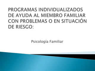 PROGRAMAS INDIVIDUALIZADOS DE AYUDA AL MIEMBRO FAMILIAR CON PROBLEMAS O EN SITUACIÓN DE RIESGO: Psicología Familiar   