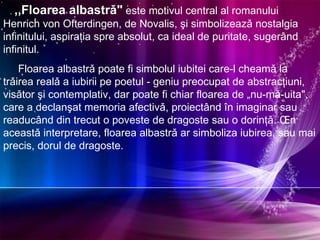 ,,Floarea albastrǎ"  este motivul central al romanului Henrich von Ofterdingen, de Novalis, şi simbolizeazǎ nostalgia infinitului, aspiraţia spre absolut, ca ideal de puritate, sugerând infinitul.  Floarea albastrǎ poate fi simbolul iubitei care-l cheamǎ la trǎirea realǎ a iubirii pe poetul - geniu preocupat de abstracţiuni, visǎtor şi contemplativ, dar poate fi chiar floarea de „nu-mǎ-uita", care a declanşat memoria afectivǎ, proiectând în imaginar sau readucând din trecut o poveste de dragoste sau o dorinţǎ. În aceastǎ interpretare, floarea albastrǎ ar simboliza iubirea, sau mai precis, dorul de dragoste. 