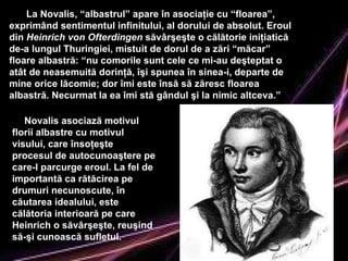 La Novalis, “albastrul” apare în asociaţie cu “floarea”, exprimând sentimentul infinitului, al dorului de absolut. Eroul din  Heinrich von Ofterdingen  săvârşeşte o călătorie iniţiatică de-a lungul Thuringiei, mistuit de dorul de a zări “măcar” floare albastră: “nu comorile sunt cele ce mi-au deşt e ptat o atât de neasemuită dorinţă, îşi spunea în sinea-i, departe de mine orice lăcomie; dor îmi este însă să zăresc floarea albastră. Necurmat la ea îmi stă gândul şi la nimic altceva.”  Novalis  asociază  motivul florii albastre cu motivul visului, care însoţeşte procesul de autocunoaştere pe care-l parcurge eroul. La fel de importantă ca rătăcirea pe drumuri necunoscute, în căutarea idealului, este călătoria interioară pe care Heinrich o săvârşeşte, reuşind să-şi cunoască sufletul. 