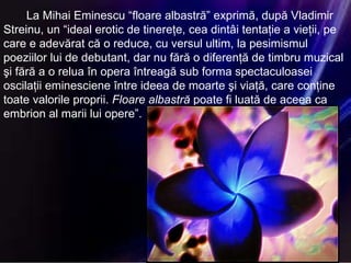 La Mihai Eminescu “floare albastră” exprimă, după Vladimir Streinu, un “ideal erotic de tinereţe, cea dintâi tentaţie a vieţii, pe care e adevărat că o reduce, cu versul ultim, la pesimismul poeziilor lui de debutant, dar nu fără o diferenţă de timbru muzical şi fără a o relua în opera întreagă sub forma spectaculoasei oscilaţii eminesciene între ideea de moarte şi viaţă, care conţine toate valorile proprii.  Floare   albastră  poate fi luată de aceea ca embrion al marii lui opere”. 